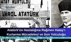 Atatürk’ün Hastalığına Rağmen Hatay’ı Kurtarma Mücadelesi ve Son Yolculuğu