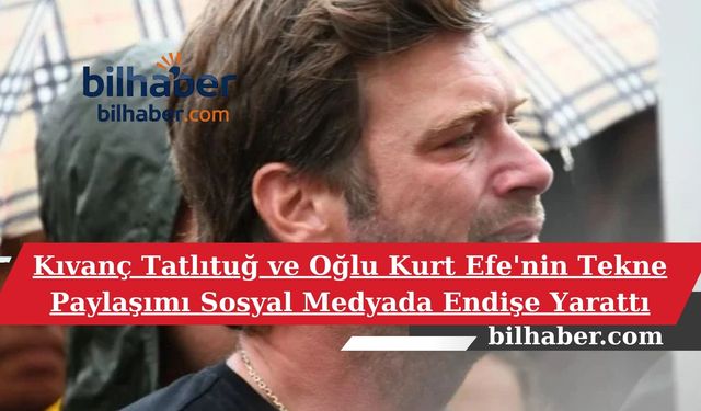 Kıvanç Tatlıtuğ ve Oğlu Kurt Efe'nin Tekne Paylaşımı Sosyal Medyada Endişe Yarattı