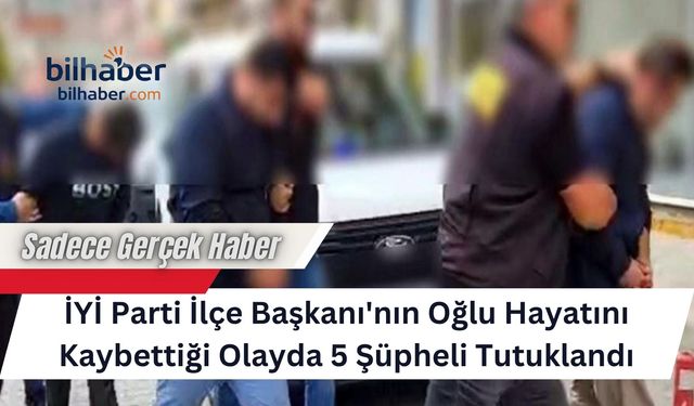 İYİ Parti İlçe Başkanı'nın Oğlu Hayatını Kaybettiği Olayda 5 Şüpheli Tutuklandı