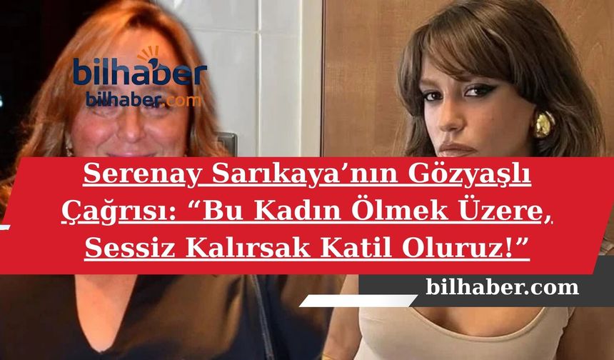 Serenay Sarıkaya’nın Gözyaşlı Çağrısı: “Bu Kadın Ölmek Üzere, Sessiz Kalırsak Katil Oluruz!”